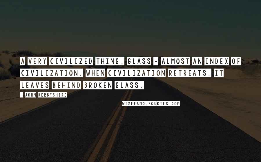 John Derbyshire Quotes: A very civilized thing, glass - almost an index of civilization. When civilization retreats, it leaves behind broken glass.
