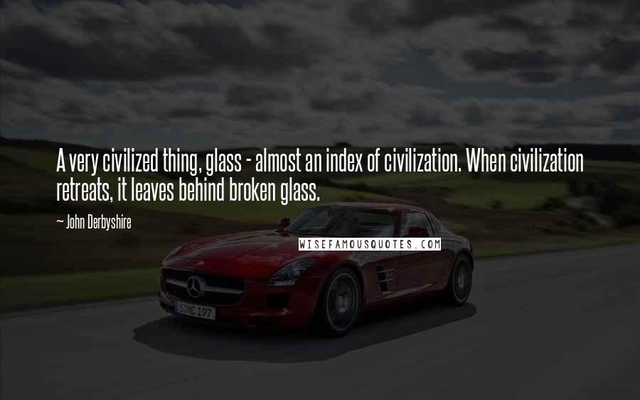 John Derbyshire Quotes: A very civilized thing, glass - almost an index of civilization. When civilization retreats, it leaves behind broken glass.