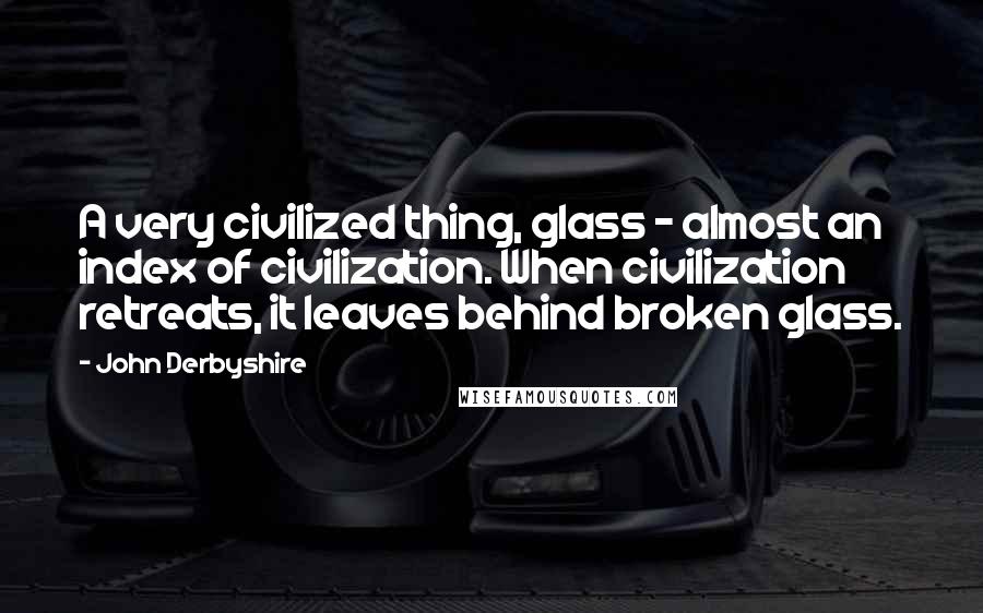 John Derbyshire Quotes: A very civilized thing, glass - almost an index of civilization. When civilization retreats, it leaves behind broken glass.