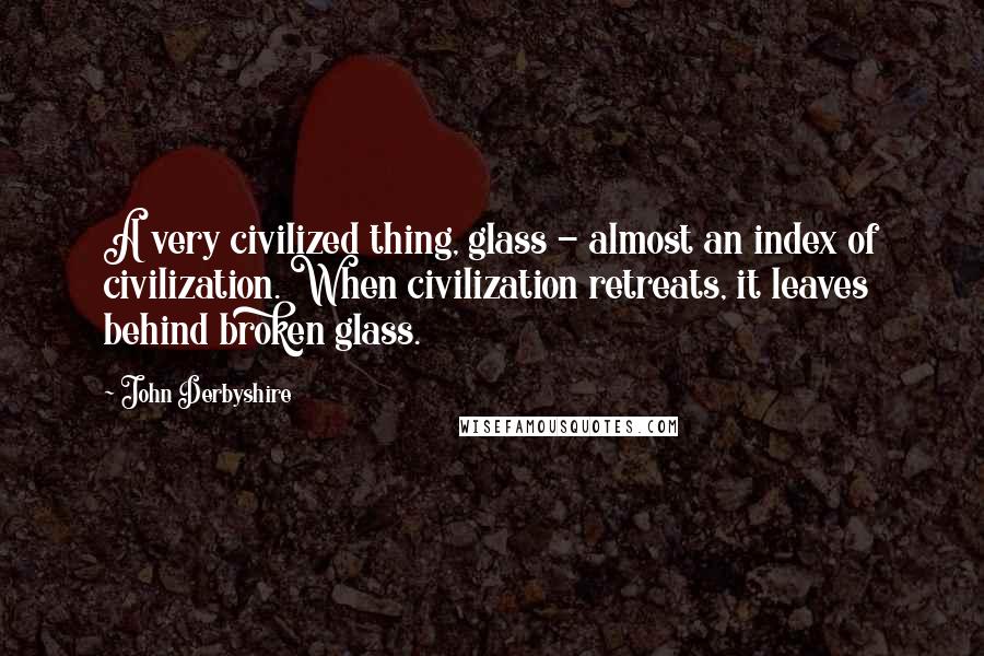 John Derbyshire Quotes: A very civilized thing, glass - almost an index of civilization. When civilization retreats, it leaves behind broken glass.