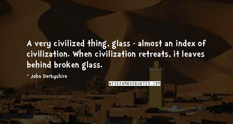 John Derbyshire Quotes: A very civilized thing, glass - almost an index of civilization. When civilization retreats, it leaves behind broken glass.