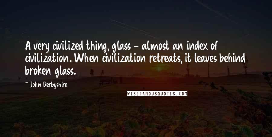 John Derbyshire Quotes: A very civilized thing, glass - almost an index of civilization. When civilization retreats, it leaves behind broken glass.