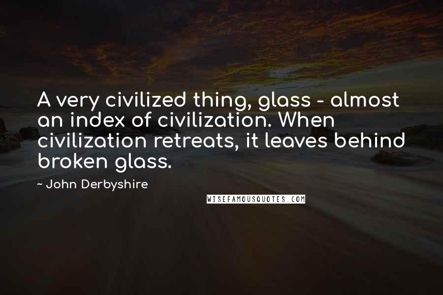 John Derbyshire Quotes: A very civilized thing, glass - almost an index of civilization. When civilization retreats, it leaves behind broken glass.