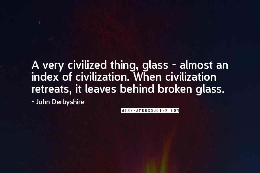 John Derbyshire Quotes: A very civilized thing, glass - almost an index of civilization. When civilization retreats, it leaves behind broken glass.
