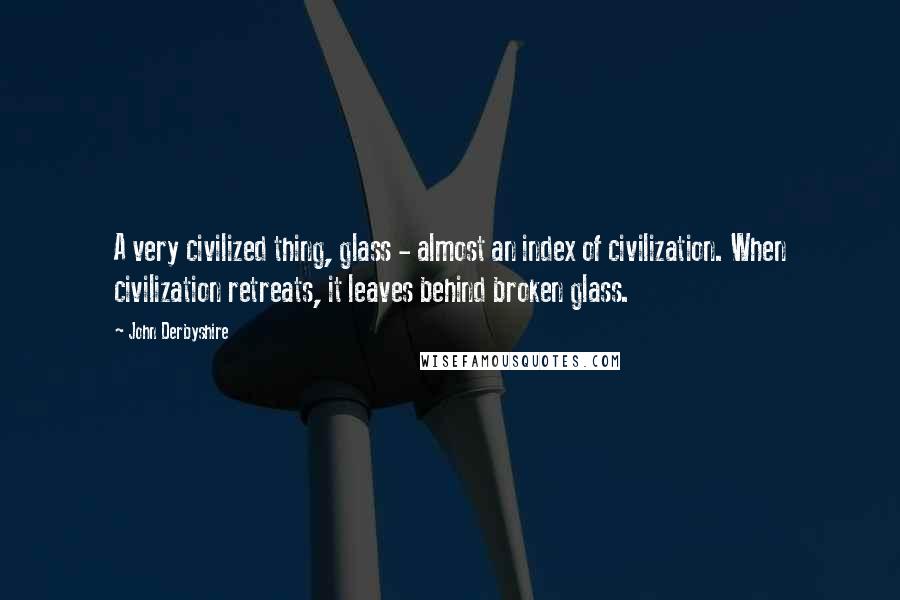 John Derbyshire Quotes: A very civilized thing, glass - almost an index of civilization. When civilization retreats, it leaves behind broken glass.