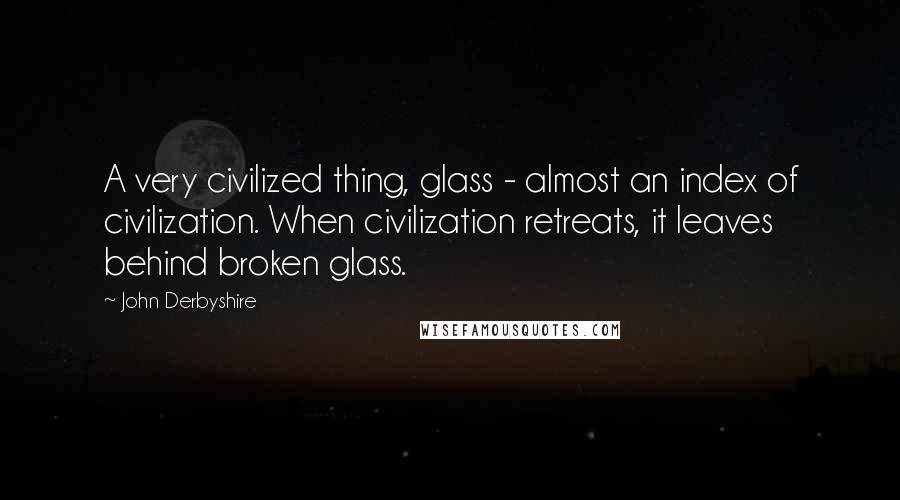 John Derbyshire Quotes: A very civilized thing, glass - almost an index of civilization. When civilization retreats, it leaves behind broken glass.