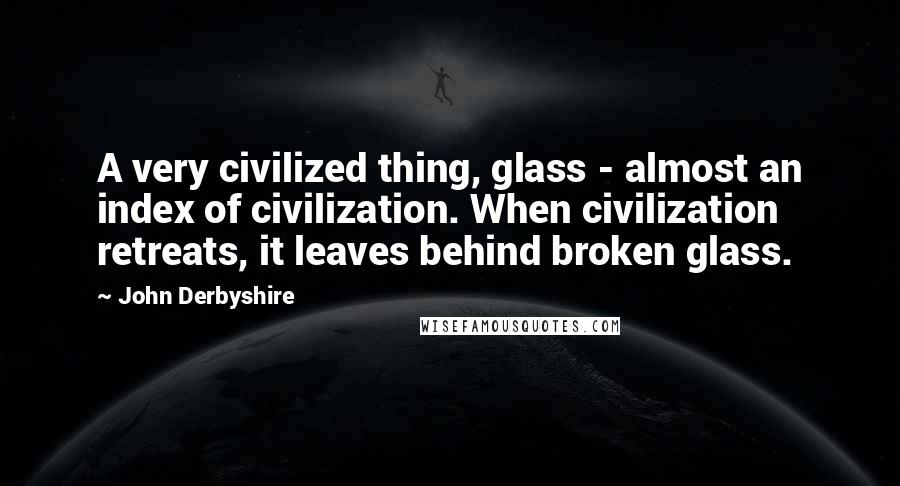 John Derbyshire Quotes: A very civilized thing, glass - almost an index of civilization. When civilization retreats, it leaves behind broken glass.