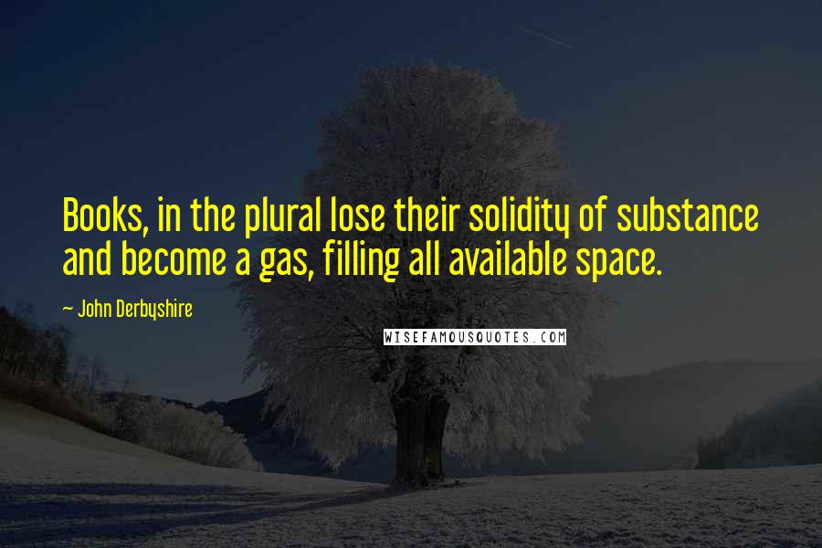 John Derbyshire Quotes: Books, in the plural lose their solidity of substance and become a gas, filling all available space.
