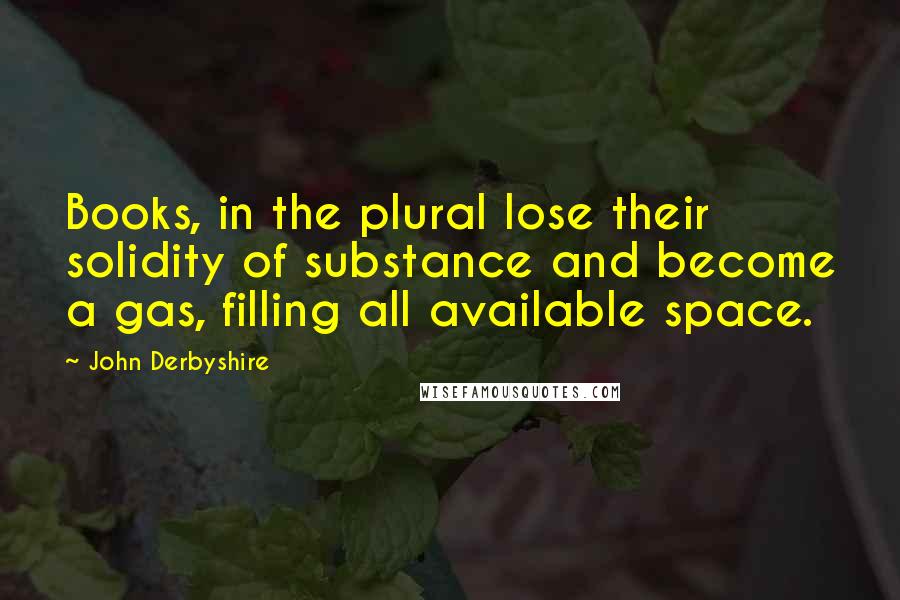 John Derbyshire Quotes: Books, in the plural lose their solidity of substance and become a gas, filling all available space.