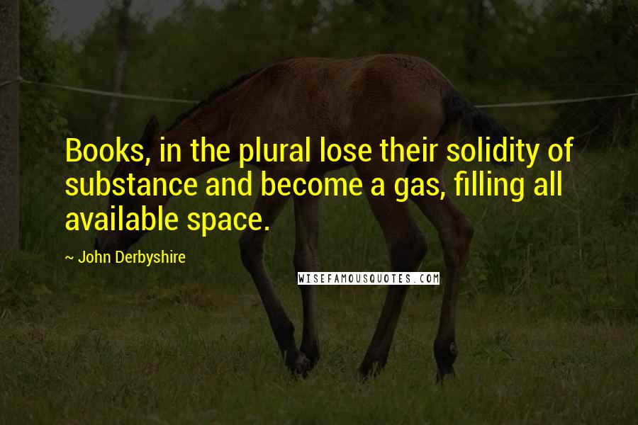 John Derbyshire Quotes: Books, in the plural lose their solidity of substance and become a gas, filling all available space.