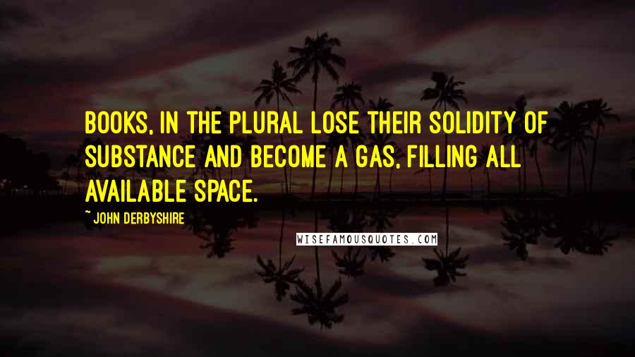 John Derbyshire Quotes: Books, in the plural lose their solidity of substance and become a gas, filling all available space.