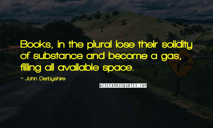 John Derbyshire Quotes: Books, in the plural lose their solidity of substance and become a gas, filling all available space.