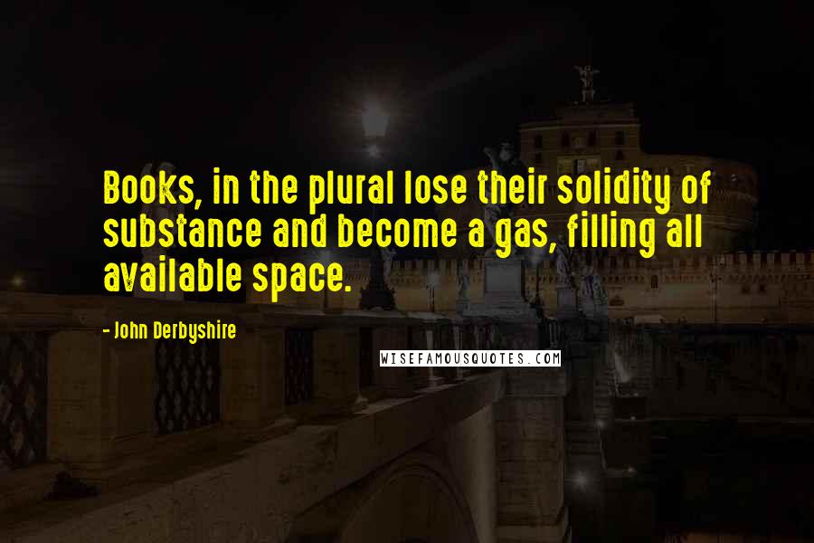 John Derbyshire Quotes: Books, in the plural lose their solidity of substance and become a gas, filling all available space.