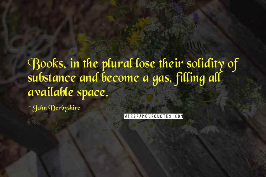 John Derbyshire Quotes: Books, in the plural lose their solidity of substance and become a gas, filling all available space.