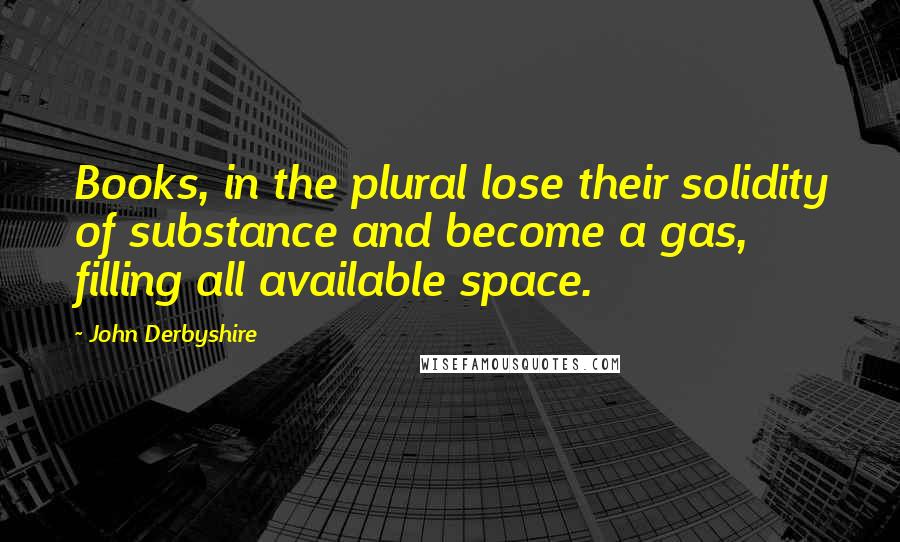 John Derbyshire Quotes: Books, in the plural lose their solidity of substance and become a gas, filling all available space.