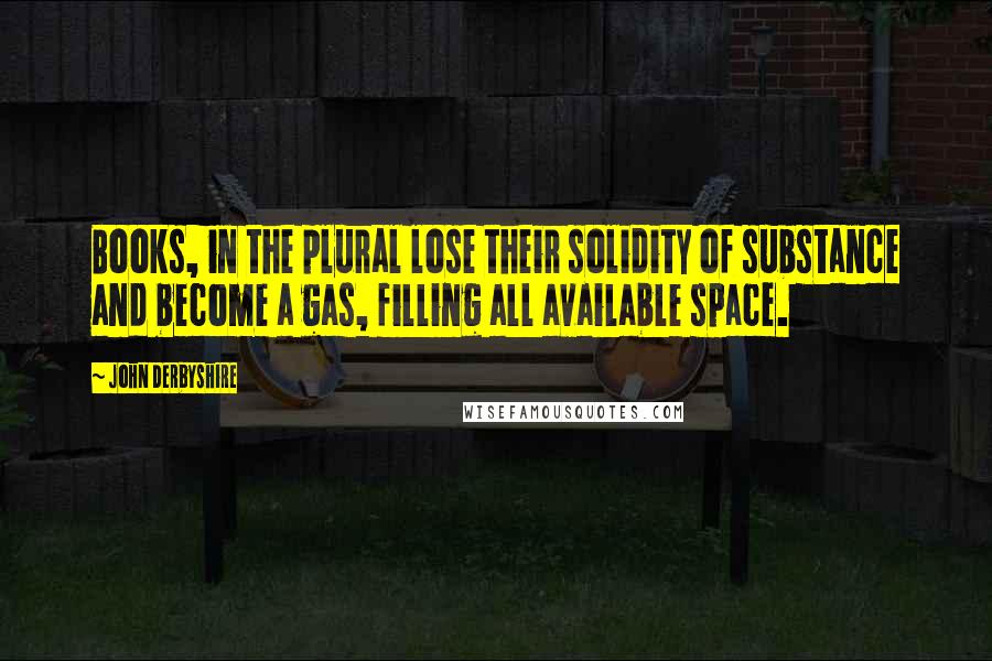 John Derbyshire Quotes: Books, in the plural lose their solidity of substance and become a gas, filling all available space.
