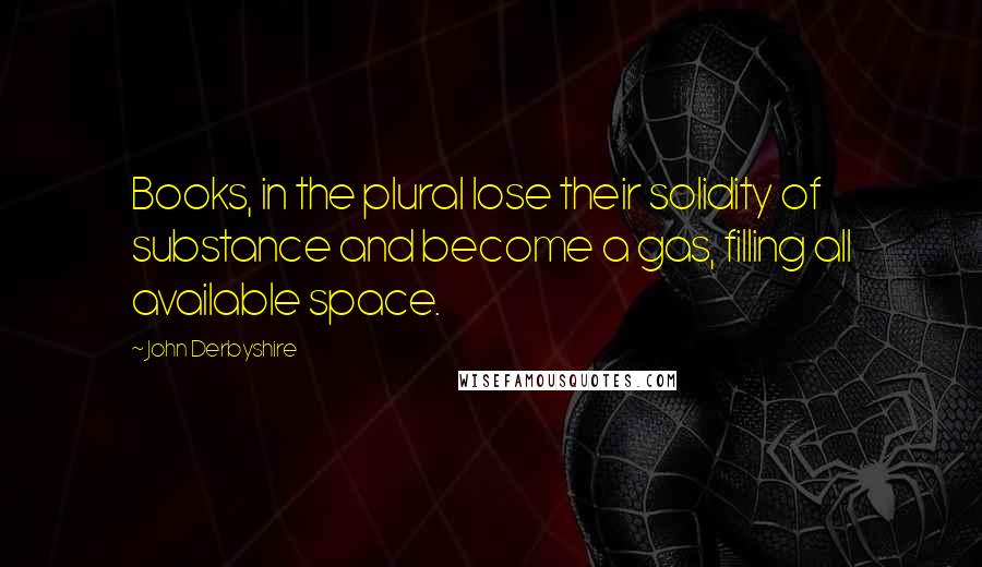 John Derbyshire Quotes: Books, in the plural lose their solidity of substance and become a gas, filling all available space.