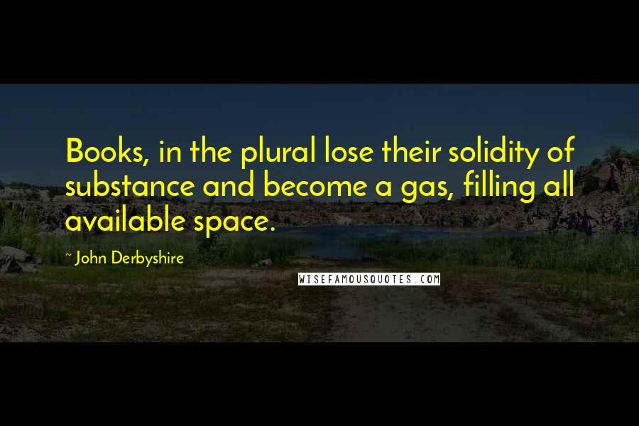 John Derbyshire Quotes: Books, in the plural lose their solidity of substance and become a gas, filling all available space.
