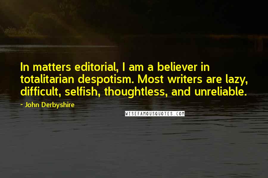 John Derbyshire Quotes: In matters editorial, I am a believer in totalitarian despotism. Most writers are lazy, difficult, selfish, thoughtless, and unreliable.