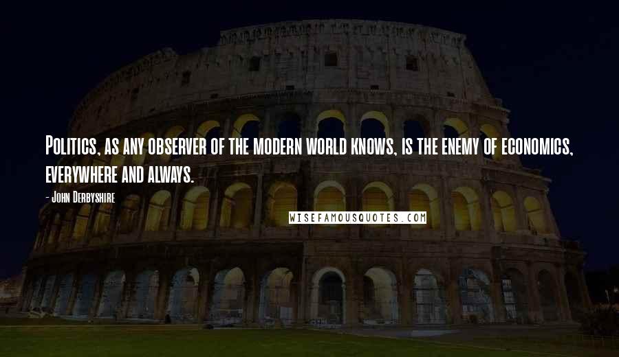 John Derbyshire Quotes: Politics, as any observer of the modern world knows, is the enemy of economics, everywhere and always.