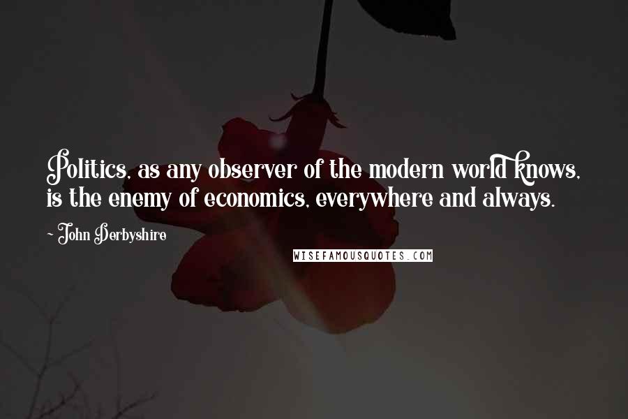 John Derbyshire Quotes: Politics, as any observer of the modern world knows, is the enemy of economics, everywhere and always.
