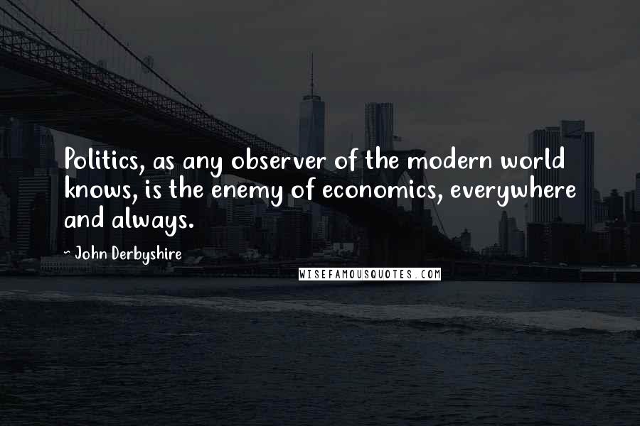 John Derbyshire Quotes: Politics, as any observer of the modern world knows, is the enemy of economics, everywhere and always.