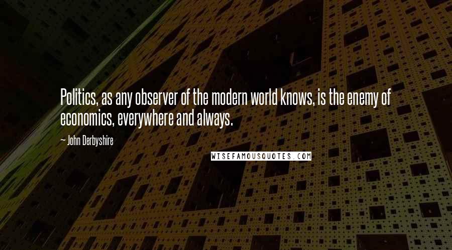 John Derbyshire Quotes: Politics, as any observer of the modern world knows, is the enemy of economics, everywhere and always.