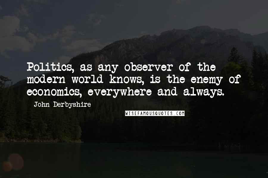 John Derbyshire Quotes: Politics, as any observer of the modern world knows, is the enemy of economics, everywhere and always.