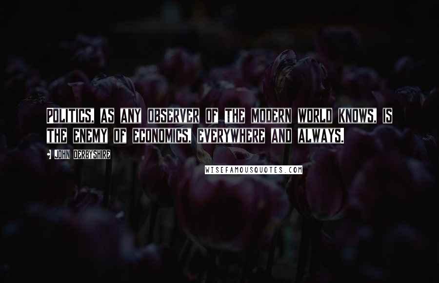 John Derbyshire Quotes: Politics, as any observer of the modern world knows, is the enemy of economics, everywhere and always.