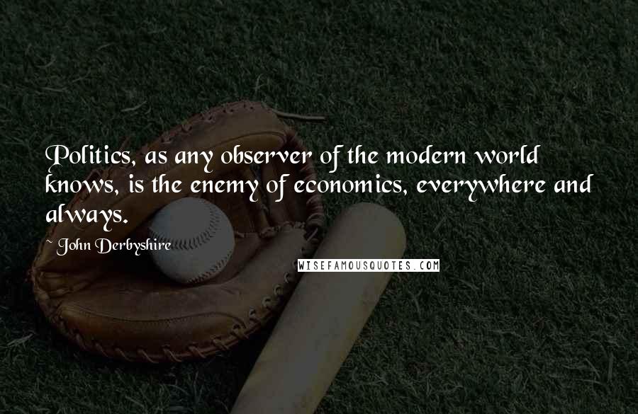 John Derbyshire Quotes: Politics, as any observer of the modern world knows, is the enemy of economics, everywhere and always.