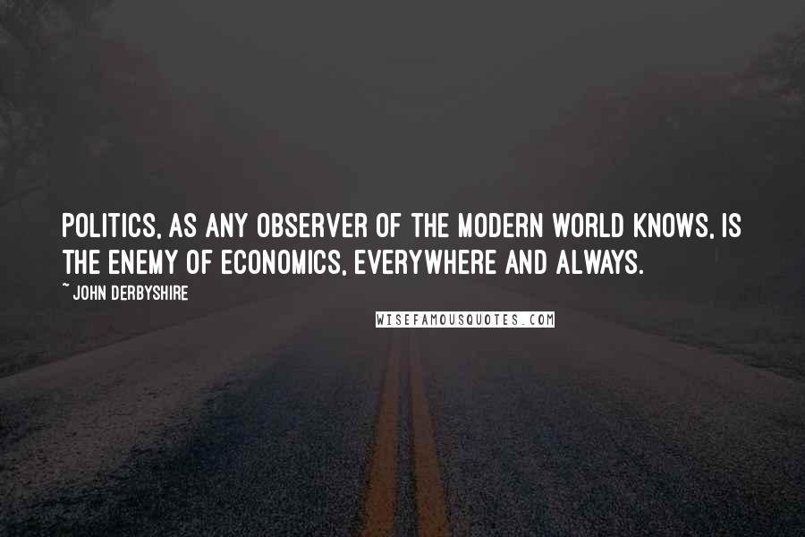 John Derbyshire Quotes: Politics, as any observer of the modern world knows, is the enemy of economics, everywhere and always.