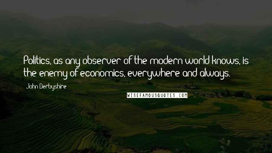 John Derbyshire Quotes: Politics, as any observer of the modern world knows, is the enemy of economics, everywhere and always.