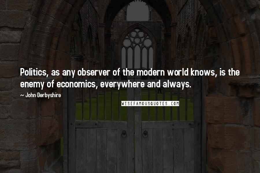 John Derbyshire Quotes: Politics, as any observer of the modern world knows, is the enemy of economics, everywhere and always.
