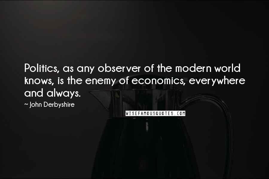 John Derbyshire Quotes: Politics, as any observer of the modern world knows, is the enemy of economics, everywhere and always.