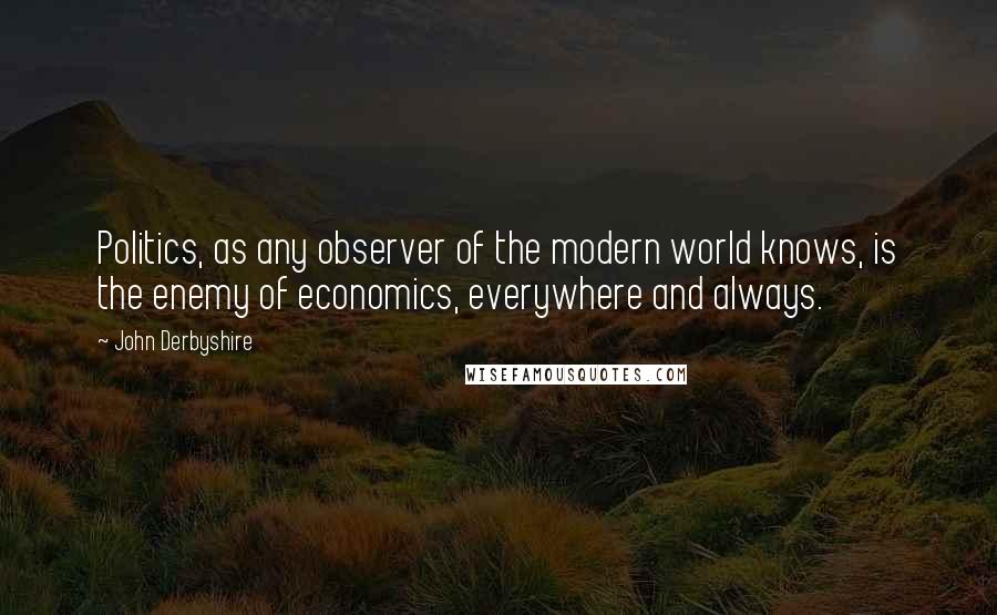 John Derbyshire Quotes: Politics, as any observer of the modern world knows, is the enemy of economics, everywhere and always.