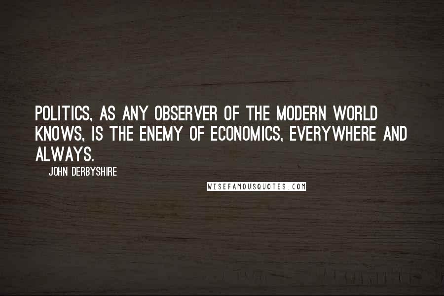 John Derbyshire Quotes: Politics, as any observer of the modern world knows, is the enemy of economics, everywhere and always.