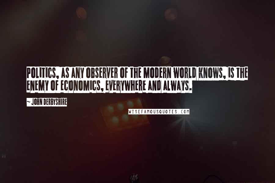 John Derbyshire Quotes: Politics, as any observer of the modern world knows, is the enemy of economics, everywhere and always.