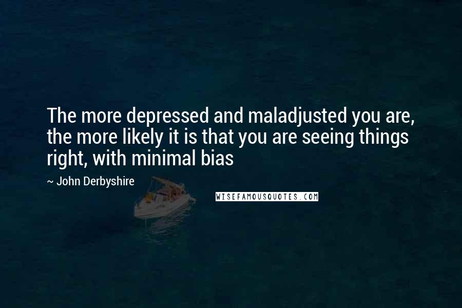 John Derbyshire Quotes: The more depressed and maladjusted you are, the more likely it is that you are seeing things right, with minimal bias