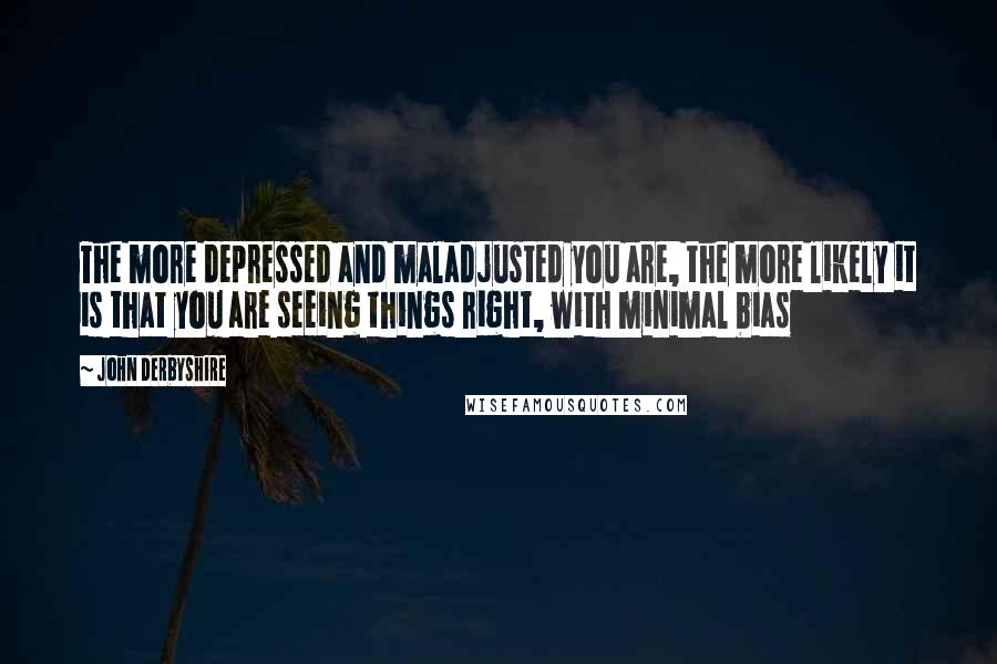 John Derbyshire Quotes: The more depressed and maladjusted you are, the more likely it is that you are seeing things right, with minimal bias