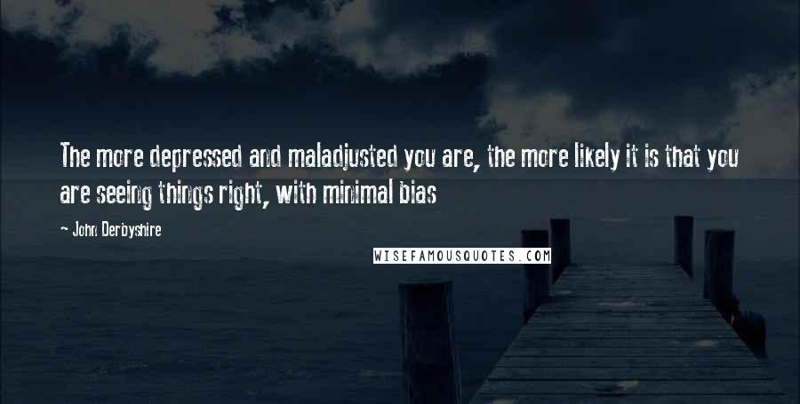 John Derbyshire Quotes: The more depressed and maladjusted you are, the more likely it is that you are seeing things right, with minimal bias