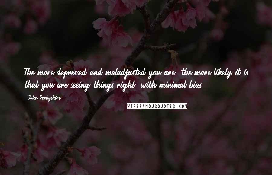 John Derbyshire Quotes: The more depressed and maladjusted you are, the more likely it is that you are seeing things right, with minimal bias