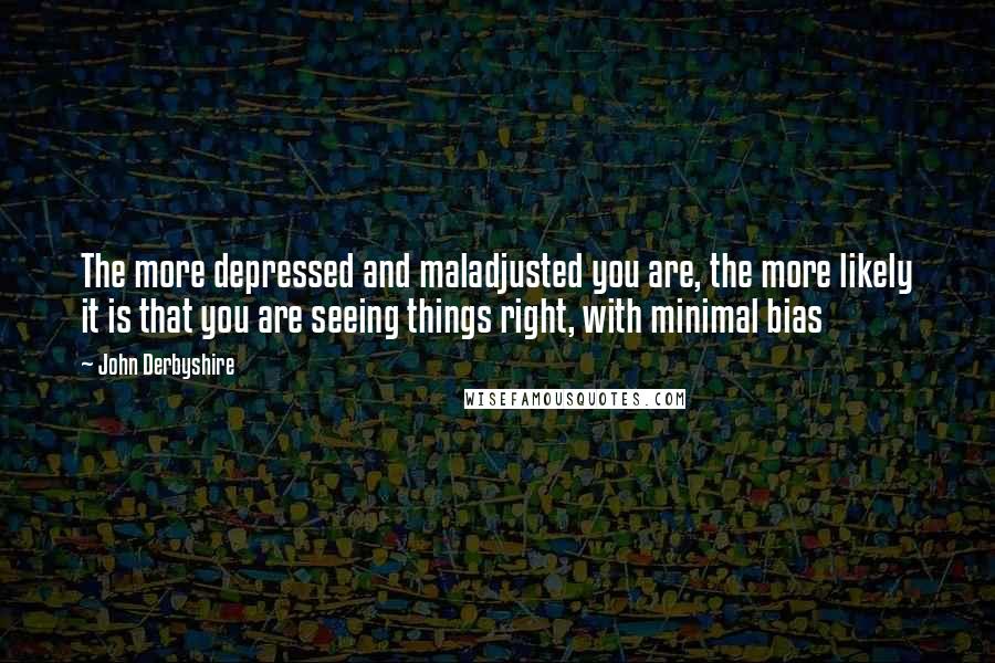 John Derbyshire Quotes: The more depressed and maladjusted you are, the more likely it is that you are seeing things right, with minimal bias