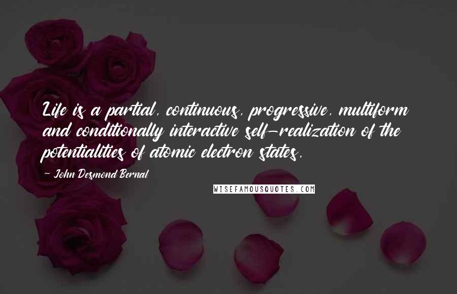 John Desmond Bernal Quotes: Life is a partial, continuous, progressive, multiform and conditionally interactive self-realization of the potentialities of atomic electron states.