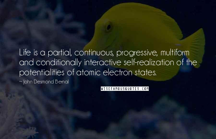 John Desmond Bernal Quotes: Life is a partial, continuous, progressive, multiform and conditionally interactive self-realization of the potentialities of atomic electron states.