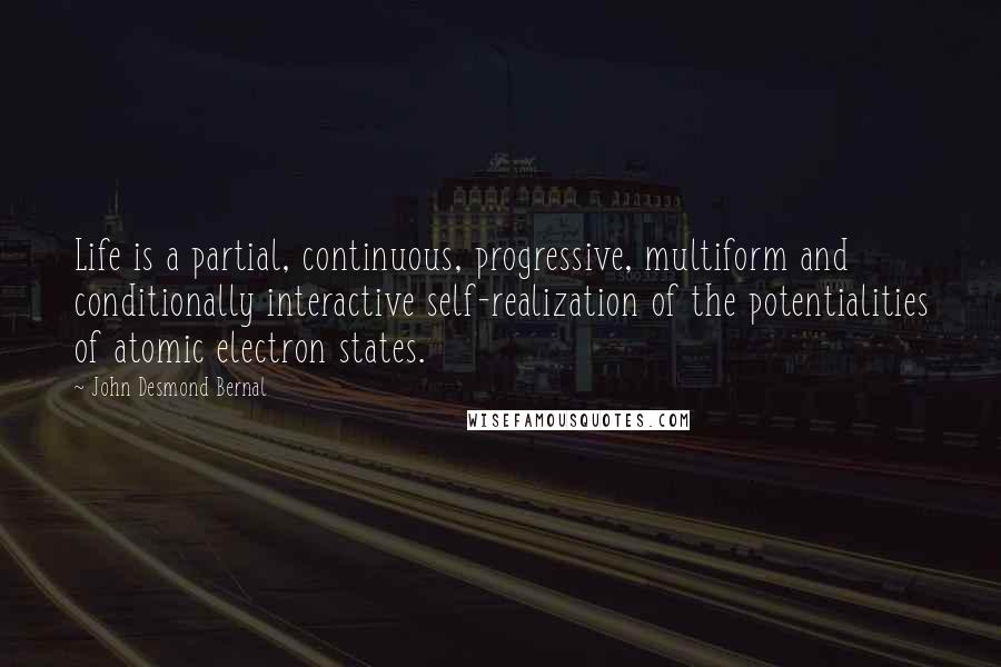 John Desmond Bernal Quotes: Life is a partial, continuous, progressive, multiform and conditionally interactive self-realization of the potentialities of atomic electron states.