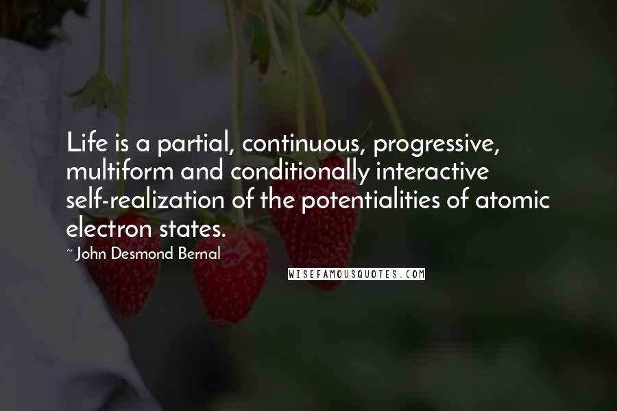 John Desmond Bernal Quotes: Life is a partial, continuous, progressive, multiform and conditionally interactive self-realization of the potentialities of atomic electron states.