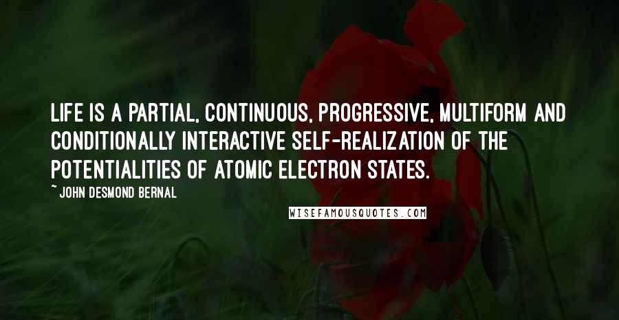 John Desmond Bernal Quotes: Life is a partial, continuous, progressive, multiform and conditionally interactive self-realization of the potentialities of atomic electron states.