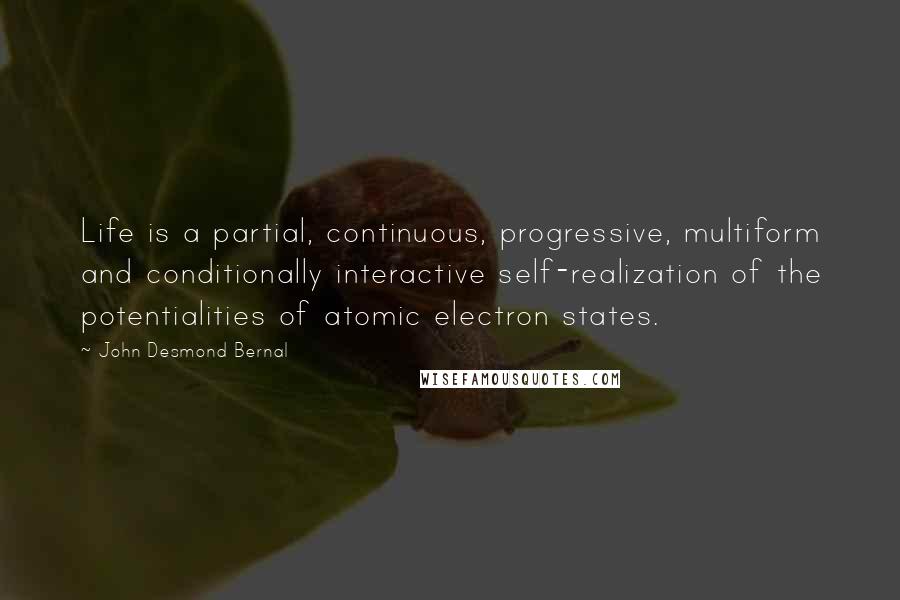 John Desmond Bernal Quotes: Life is a partial, continuous, progressive, multiform and conditionally interactive self-realization of the potentialities of atomic electron states.