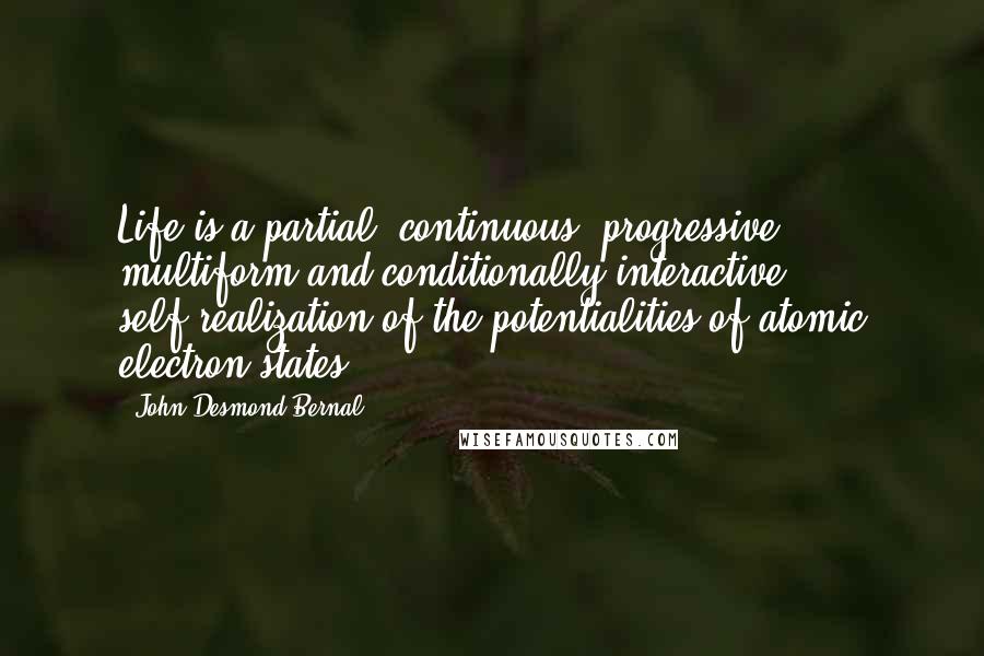 John Desmond Bernal Quotes: Life is a partial, continuous, progressive, multiform and conditionally interactive self-realization of the potentialities of atomic electron states.