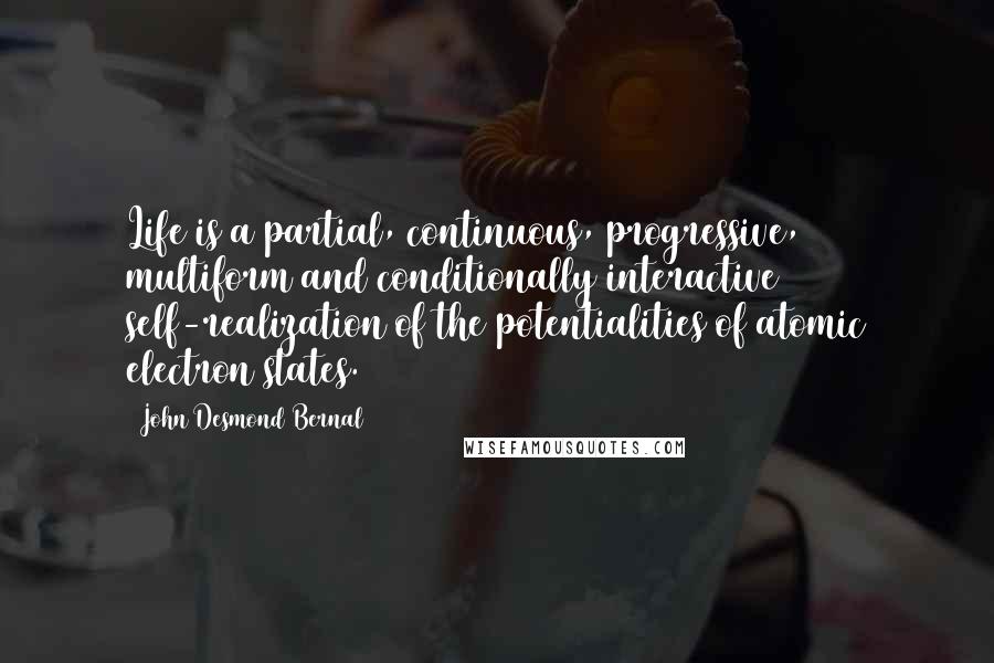 John Desmond Bernal Quotes: Life is a partial, continuous, progressive, multiform and conditionally interactive self-realization of the potentialities of atomic electron states.